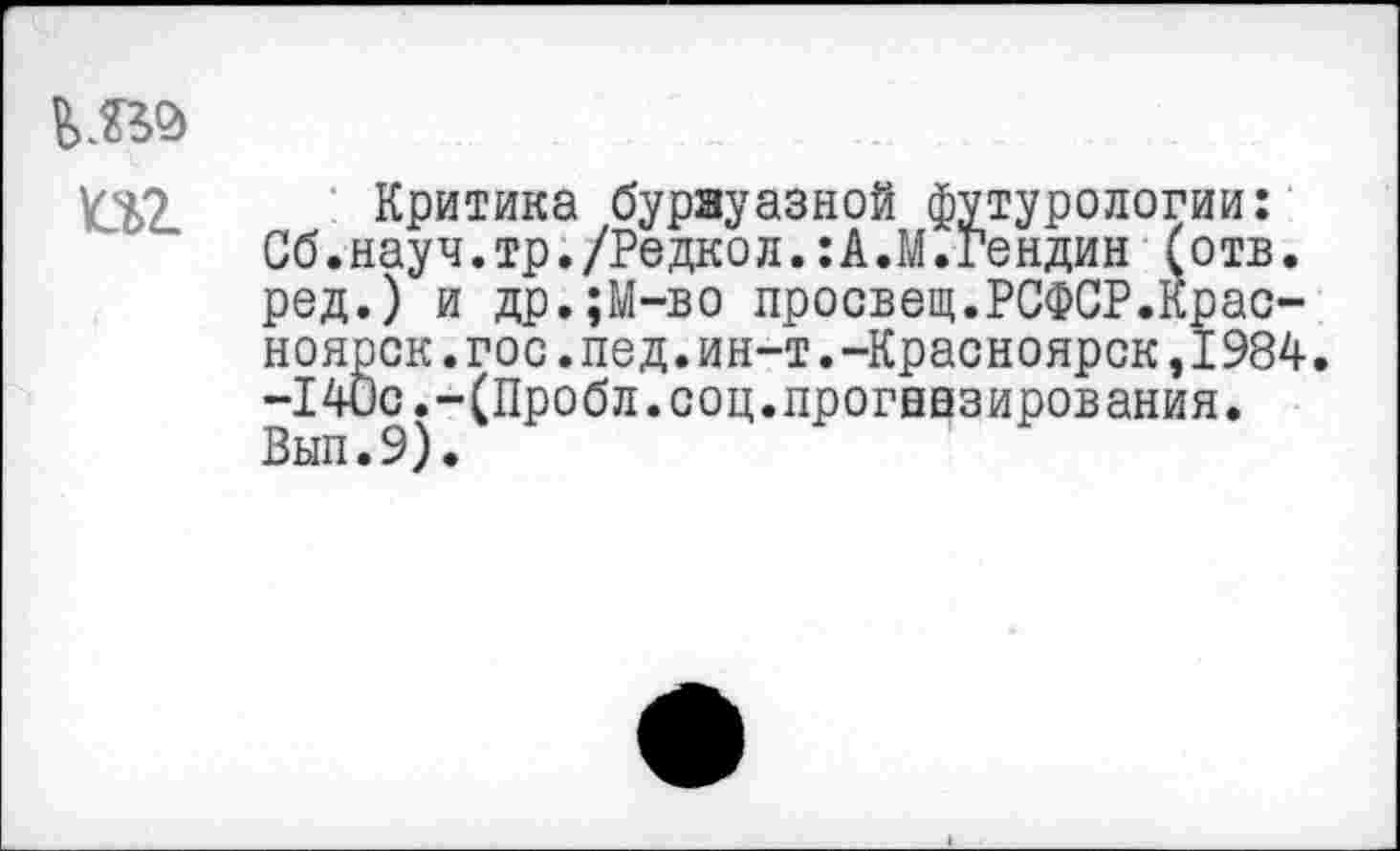 ﻿Критика буржуазной футурологии: Сб.науч.тр./Редкой.:А.М.Гендин (отв. ред.) и др.;М-во просвещ.РСФСР.Красноярск, гос. пед. ин-т. -Красноярск ,1984. -I40с.-(Проби.соц.прогнозирования. Вып.9).